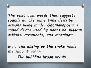 The poet uses words that suggests 
sounds at the same time describe 
actions being made. Onomatopoeia is 
sound device used by poets to suggest 
actions, mvements, and meanings. 
e.g., The hissing of the snake made 
me shoo it away. 
The bubbling brook breaks. 
 