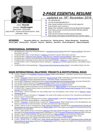 1
2-PAGE ESSENTIAL RESUME
updated on 18t h
November 2016
KEYWORDS #Geopolitics_MENA_area #International_Law #StartUp_Business #Project_Management #Europlanning
#Human_Rights #Classical_Music #Literature #Advocacy #Diplomacy #Journalism #Event_Management #Digital_Photography
PROFESSIONAL EXPERIENCE
 06-2016/09-2016 | Head of EU Institutional Relations | International Careers Festival powered by “Giovani nel Mondo” Association |
Rome (Italy) | part-time
 11-2015/12-2015 | Intern in Public Relations | FindMyLost (innovative IT startup) | Milan (Italy) | part-time
 04-2015/10-2015 | “Field Force Team” Operator | Expo 2015 S.p.A. (EXPO2015 Universal Exhibition) | Milan (Italy) | full-time
 02-2015/03-2015 | Trainee in non-profit educational planning | Enaip Veneto | Padua/Verona (Italy) | full-time
 01-2015/12-2015 | Shareholder, EU Grants Advisor & Public Relations Manager | QuiCibo S.r.l. | Verona/Milan (Italy) | part-time
 11-2014/12-2014 | Intern in Marketing & Customer Satisfaction | QuiCibo S.r.l. (innovative agrifood startup) | Verona/Milan (Italy) |
full-time
 12-2013/10-2014 | Fundraising Manager | “African Summer School / Business Incubator 4 Africa” | Verona/Rome (Italy) | part-time
MAIN INTERNATIONAL RELATIONS’ PROJECTS & INSTITUTIONAL ROLES
 11-2016 | Delegate to the ReadiMUN (University of Reading’s Model United Nations) – Committee: Security Council, representing
United Kingdom
 11-2016 | “Diplomatici” selection winner to attend the “Change the World” Model United Nations at the New York University campus
located in Abu Dhabi and Dubai (United Arab Emirates) – Committee: ECOSOC, representing Andorra
 since 10-2016 | Postgraduate Taught Representative, School of Sociology Politics and International Studies, University of Bristol (UK)
 since 10-2016 | Political Executive of the Societies Committee, Students’ Union, University of Bristol (UK)
 since 10-2016 | Member of the Expert Network of the UK National Commission for UNESCO (London)
 09-2016 | Speaker and Panel Coordinator at the 9th World Youth Forum “Right to Dialogue” at the University of Trieste (Italy)
 11-2015/07-2016 | Regional (Veneto) Head of Communication at the UNESCO Italian National Youth Committee chaired by Paolo
Petrocelli | Venice/Rome (Italy)
 since 05-2016 | External Contributor for many leading Italian Law and Geopolitics online reviews such as FiloDiritto, Eurasia,
Geopolitica.info etc.
 since 03-2016 | External Contributor at “Sconfinare”, the review of the students and alumni of the “International and Diplomatic
Sciences” Course in Gorizia (Italy)
 03-2016 | “Diplomatici” full scholarship winner (selector: Stefania Paradisi) to attend the “Change the World” Model Europe at the
European Commission in Brussels (Belgium) – representing Germany
 02-2016 | “Diplomatici” scholarship winner to attend the “Change the World” Model United Nations at the UN headquarters and
Italian Consulate-General in New York (USA) – Committee: Security Council, representing Japan
 12-2015 | Lecturer at the 2nd training course “Youth, Culture and Institutions” organized by the International Centre of Study and
Documentation for Youth Culture headed by Prof. Gabriella Valera, thanks to the support of the Regione Friuli Venezia-Giulia and the
Italian Ministry of Foreign Affairs
 11-2015 | Guest Speaker during an international conference about Syria organized by ELSA at the University of Bologna, under the
patronage of the Counter Extremism Project based in Washington D.C. and the European Foundation for Democracy based in Brussels
 10-2015 | Thematic Panel Coordinator at 8th the World Youth Forum “Right to Dialogue” at the University of Trieste (Italy)
 08-2015/10-2016 | Junior Policy Analyst [MENA region and Sub-Saharan Africa] at “Il Caffè Geopolitico” online review
 05-2015 | Guest Lecturer at the “èStoria” International Festival in Gorizia (conference held in English)
 11-2014 | Lecturer at the 1st training course “Youth, Culture and Institutions” organized by the International Centre of Study and
Documentation for Youth Culture headed by Prof. Gabriella Valera, thanks to the support of the Regione Friuli Venezia-Giulia and the
Ministry of Foreign Affairs
+39 340 68 93 363
riccardo.vecelliosegate@yahoo.it
https://www.facebook.com/riccardo.vecellio.segate.bis
https://twitter.com/r_vecellio_s
https://it.linkedin.com/in/riccardovecelliosegate
https://www.youtube.com/channel/UCEfs5IBc-ZNkinQA_NcgomA
Skype: Ri.Ve.Se.94
https://bristol.academia.edu/RiccardoVecellioSegate
https://www.researchgate.net/profile/Riccardo_Vecellio_Segate
name: Riccardo
surname: Vecellio Segate
date of birth: 22/07/1994
place of birth: Peschiera del Garda (Verona - Italy)
nationality: Italian
 
