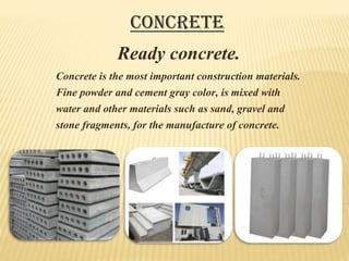 Concrete is the most important construction materials.
Fine powder and cement gray color, is mixed with
water and other materials such as sand, gravel and
stone fragments, for the manufacture of concrete.
Ready concrete.
Concrete
 