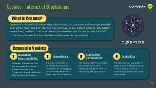 Cosmos - Internet of Blockchains
What is Cosmos?
Cosmos is a network of independent blockchains that can scale and interoperate with
each other, much like the internet that we know today. Before Cosmos, blockchains
were siloed, unable to communicate with each other and also required a lot of effort
to build on. Cosmos aims to solve these with a new technical vision.
Cosmos in 4 points
Each blockchain that’s
connected via Cosmos
maintains its’ sovereignty,
and are independent to
form their own consensus.
The Cosmos SDK provides the
blockchain framework,
allowing developers to focus
on building the application.
Provides vertical scalability (1
application per blockchain) and
in the future, horizontal
scalability (1 application, multi
blockchain)
1
Blockchain
interoperability
2 3 4Sovereignty
Application
Development
Scalability
21
Different blockchains that
are interoperable can be
built on Cosmos. Non
Tendermint-based chains can
also be linked to Cosmos.
 