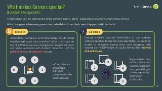 Bitcoin
What makes Cosmos special?
Blockchain interoperability
A blockchain can be considered to be comprised of 3 parts - Application, Consensus and Networking.
What happens when everyone tries to build and run their own dApp on a Blockchain?
Application, Consensus and Networking are all mixed
together and you’d have to either fork or build right on
top of it. It’s like everyone trying to run an application on
one same computer with limited resources - it’ll be
painful, slow and expensive to run.
Cosmos enables separate blockchains to communicate
with one another (blockchain interoperability) - it would be
similar to everyone having their own computer with
Cosmos as the ISP/relayer. It’s quite literally the Internet
of Blockchains.
1 2
3
45
6
Infrastructure is
limited and
everyone
competes for the
same resource.
42
1 5
3
Cosmos
Everyone has their
infrastructure, and
Cosmos helps with
interoperability to
create a network/
internet of
blockchains.
22
 