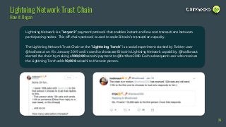 Lightning Network is a "Layer 2" payment protocol that enables instant and low cost transactions between
participating nodes. This off-chain protocol is used to scale Bitcoin’s transaction capacity.
The Lightning Network Trust Chain or the “Lightning Torch” is a social experiment started by Twitter user
@hodlonaut on 19th January 2019 and is used to showcase Bitcoin’s Lightning Network capability. @hodlonaut
started the chain by making a 100,000 satoshi payment to @fartface2000. Each subsequent user who receives
the Lightning Torch adds 10,000 satoshi to the next person.
26
Lightning Network Trust Chain
How it Began
 