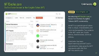 Introducing NFTGecko.com, a
forum for the Non-Fungible
Tokens (NFT) community.
An NFT is a special type of token
that is unique, irreplaceable, and
not interchangeable. Top projects
in the NFT space are Crypto
Kitties, Decentraland, and Axie
Infinity.
CoinGecko has been
experimenting with NFT and is
committed to help grow the NFT
community with this first
NFT-focused forum.
NFTGecko.com
The First Forum Focused on Non-Fungible Tokens (NFT)
31
forum.nftgecko.comALL NEW
 