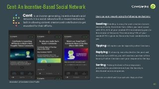 Cent: An Incentive-Based Social Network
Cent
41
Users can earn rewards using the following mechanisms:
Seeding: Seeding is a way for post creators to earn
money directly from their fans. When you seed a post
with ETH, 25% of your seeded ETH immediately goes to
the creator of the post. The remaining 75% of your
seeded ETH is given to those who have seeded before
you.
Tipping: All replies can be tipped by other Centians.
Replying: If a bounty was attached to the post and
the bounty is still live, you will receive a portion of the
bounty if other Centians sort your response to the top.
Sorting: Picking the best of two responses
presented to you determines how the bounty is
distributed across responses.
Bounties are distributed to people who Reply and Sort.
Screenshot of CoinGecko’s Cent Profile
is an income-generating, incentive-based social
network. It is a social network with a reward mechanism
built in allowing content creators and contributors to get
rewarded for their efforts.
 