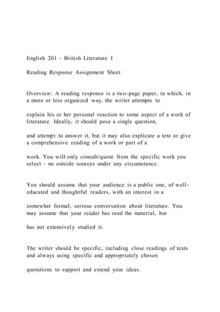 English 201 – British Literature I
Reading Response Assignment Sheet
Overview: A reading response is a two-page paper, in which, in
a more or less organized way, the writer attempts to
explain his or her personal reaction to some aspect of a work of
literature. Ideally, it should pose a single question,
and attempt to answer it, but it may also explicate a text or give
a comprehensive reading of a work or part of a
work. You will only consult/quote from the specific work you
select – no outside sources under any circumstance.
You should assume that your audience is a public one, of well -
educated and thoughtful readers, with an interest in a
somewhat formal, serious conversation about literature. You
may assume that your reader has read the material, but
has not extensively studied it.
The writer should be specific, including close readings of texts
and always using specific and appropriately chosen
quotations to support and extend your ideas.
 