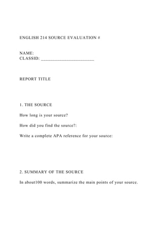 ENGLISH 214 SOURCE EVALUATION #
NAME:
CLASSID: _______________________
REPORT TITLE
1. THE SOURCE
How long is your source?
How did you find the source?:
Write a complete APA reference for your source:
2. SUMMARY OF THE SOURCE
In about100 words, summarize the main points of your source.
 