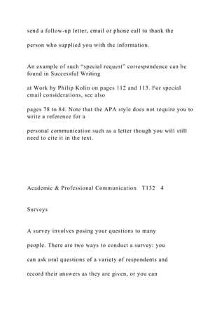 send a follow-up letter, email or phone call to thank the
person who supplied you with the information.
An example of such “special request” correspondence can be
found in Successful Writing
at Work by Philip Kolin on pages 112 and 113. For special
email considerations, see also
pages 78 to 84. Note that the APA style does not require you to
write a reference for a
personal communication such as a letter though you will still
need to cite it in the text.
Academic & Professional Communication T132 4
Surveys
A survey involves posing your questions to many
people. There are two ways to conduct a survey: you
can ask oral questions of a variety of respondents and
record their answers as they are given, or you can
 