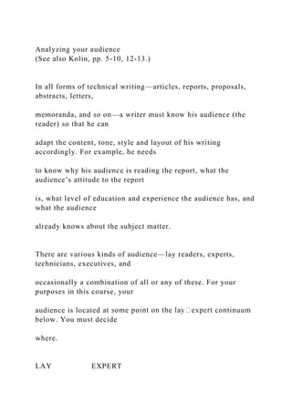 Analyzing your audience
(See also Kolin, pp. 5-10, 12-13.)
In all forms of technical writing—articles, reports, proposals,
abstracts, letters,
memoranda, and so on—a writer must know his audience (the
reader) so that he can
adapt the content, tone, style and layout of his writing
accordingly. For example, he needs
to know why his audience is reading the report, what the
audience’s attitude to the report
is, what level of education and experience the audience has, and
what the audience
already knows about the subject matter.
There are various kinds of audience—lay readers, experts,
technicians, executives, and
occasionally a combination of all or any of these. For your
purposes in this course, your
audience is located at
below. You must decide
where.
LAY EXPERT
 