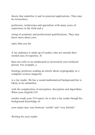 theory that underlies it and its practical applications. They may
be researchers,
professors, technicians and specialists with many years of
experience in the field and a
string of academic and professional qualifications. They may
know more about your
topic than you do.
A lay audience is made up of readers who are outside their
normal area of expertise. It
does not refer to an uneducated or necessarily non-technical
person. For example, a
Geology professor reading an article about cryptography in a
computer science magazine
is a lay reader. He has a sound mathematical background but is
likely to be unfamiliar
with the complexities of encryption, decryption and algorithms.
When your English 214
teacher reads your 214 report, he is also a lay reader though his
background knowledge of
your major may vary between ‘useful’ and ‘very limited.’
Writing for your reader
 