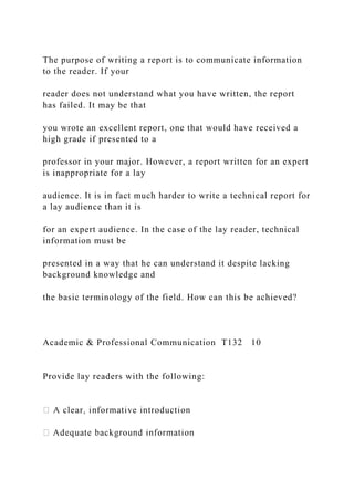 The purpose of writing a report is to communicate information
to the reader. If your
reader does not understand what you have written, the report
has failed. It may be that
you wrote an excellent report, one that would have received a
high grade if presented to a
professor in your major. However, a report written for an expert
is inappropriate for a lay
audience. It is in fact much harder to write a technical report for
a lay audience than it is
for an expert audience. In the case of the lay reader, technical
information must be
presented in a way that he can understand it despite lacking
background knowledge and
the basic terminology of the field. How can this be achieved?
Academic & Professional Communication T132 10
Provide lay readers with the following:
 