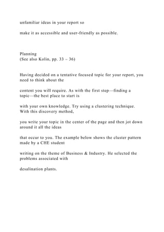 unfamiliar ideas in your report so
make it as accessible and user-friendly as possible.
Planning
(See also Kolin, pp. 33 – 36)
Having decided on a tentative focused topic for your report, you
need to think about the
content you will require. As with the first step—finding a
topic—the best place to start is
with your own knowledge. Try using a clustering technique.
With this discovery method,
you write your topic in the center of the page and then jot down
around it all the ideas
that occur to you. The example below shows the cluster pattern
made by a CHE student
writing on the theme of Business & Industry. He selected the
problems associated with
desalination plants.
 