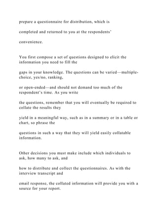 prepare a questionnaire for distribution, which is
completed and returned to you at the respondents’
convenience.
You first compose a set of questions designed to elicit the
information you need to fill the
gaps in your knowledge. The questions can be varied—multiple-
choice, yes/no, ranking,
or open-ended—and should not demand too much of the
respondent’s time. As you write
the questions, remember that you will eventually be required to
collate the results they
yield in a meaningful way, such as in a summary or in a table or
chart, so phrase the
questions in such a way that they will yield easily collatable
information.
Other decisions you must make include which individuals to
ask, how many to ask, and
how to distribute and collect the questionnaires. As with the
interview transcript and
email response, the collated information will provide you with a
source for your report.
 