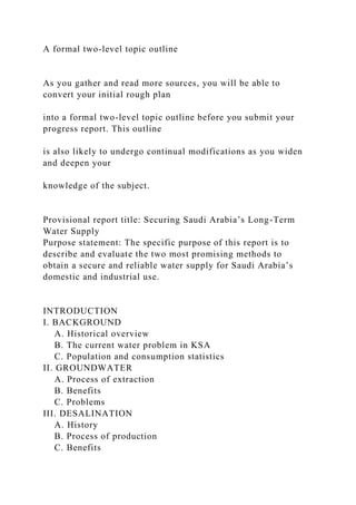 A formal two-level topic outline
As you gather and read more sources, you will be able to
convert your initial rough plan
into a formal two-level topic outline before you submit your
progress report. This outline
is also likely to undergo continual modifications as you widen
and deepen your
knowledge of the subject.
Provisional report title: Securing Saudi Arabia’s Long-Term
Water Supply
Purpose statement: The specific purpose of this report is to
describe and evaluate the two most promising methods to
obtain a secure and reliable water supply for Saudi Arabia’s
domestic and industrial use.
INTRODUCTION
I. BACKGROUND
A. Historical overview
B. The current water problem in KSA
C. Population and consumption statistics
II. GROUNDWATER
A. Process of extraction
B. Benefits
C. Problems
III. DESALINATION
A. History
B. Process of production
C. Benefits
 