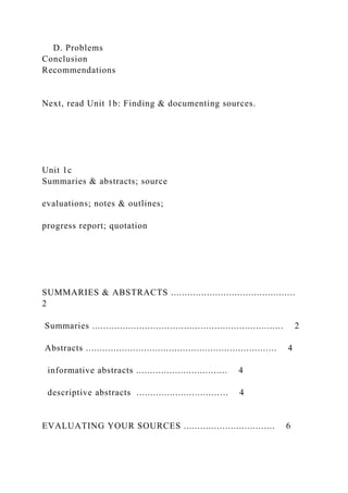 D. Problems
Conclusion
Recommendations
Next, read Unit 1b: Finding & documenting sources.
Unit 1c
Summaries & abstracts; source
evaluations; notes & outlines;
progress report; quotation
SUMMARIES & ABSTRACTS .............................................
2
Summaries ..................................................................... 2
Abstracts ..................................................................... 4
informative abstracts ................................. 4
descriptive abstracts ................................. 4
EVALUATING YOUR SOURCES ................................. 6
 