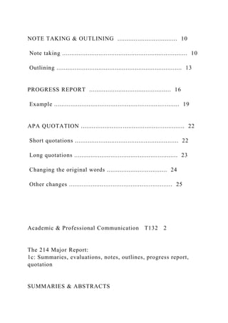 NOTE TAKING & OUTLINING ................................. 10
Note taking ..................................................................... 10
Outlining ..................................................................... 13
PROGRESS REPORT ............................................. 16
Example ..................................................................... 19
APA QUOTATION ......................................................... 22
Short quotations ......................................................... 22
Long quotations ......................................................... 23
Changing the original words ................................. 24
Other changes ......................................................... 25
Academic & Professional Communication T132 2
The 214 Major Report:
1c: Summaries, evaluations, notes, outlines, progress report,
quotation
SUMMARIES & ABSTRACTS
 