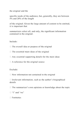 the original and the
specific needs of the audience, but, generally, they are between
5% and 20% of the length
of the original. Given the large amount of content to be omitted,
it is important that
summarizers select all, and only, the significant information
contained in the original.
Include:
of the original
Exclude:
details
mmarizer’s own opinions or knowledge about the topic
 