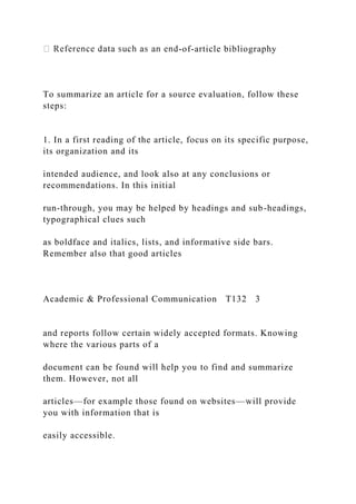 -of-article bibliography
To summarize an article for a source evaluation, follow these
steps:
1. In a first reading of the article, focus on its specific purpose,
its organization and its
intended audience, and look also at any conclusions or
recommendations. In this initial
run-through, you may be helped by headings and sub-headings,
typographical clues such
as boldface and italics, lists, and informative side bars.
Remember also that good articles
Academic & Professional Communication T132 3
and reports follow certain widely accepted formats. Knowing
where the various parts of a
document can be found will help you to find and summarize
them. However, not all
articles—for example those found on websites—will provide
you with information that is
easily accessible.
 