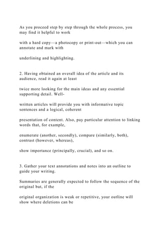 As you proceed step by step through the whole process, you
may find it helpful to work
with a hard copy—a photocopy or print-out—which you can
annotate and mark with
underlining and highlighting.
2. Having obtained an overall idea of the article and its
audience, read it again at least
twice more looking for the main ideas and any essential
supporting detail. Well-
written articles will provide you with informative topic
sentences and a logical, coherent
presentation of content. Also, pay particular attention to linking
words that, for example,
enumerate (another, secondly), compare (similarly, both),
contrast (however, whereas),
show importance (principally, crucial), and so on.
3. Gather your text annotations and notes into an outline to
guide your writing.
Summaries are generally expected to follow the sequence of the
original but, if the
original organization is weak or repetitive, your outline will
show where deletions can be
 