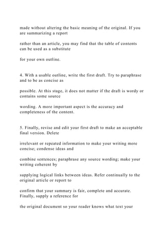 made without altering the basic meaning of the original. If you
are summarizing a report
rather than an article, you may find that the table of contents
can be used as a substitute
for your own outline.
4. With a usable outline, write the first draft. Try to paraphrase
and to be as concise as
possible. At this stage, it does not matter if the draft is wordy or
contains some source
wording. A more important aspect is the accuracy and
completeness of the content.
5. Finally, revise and edit your first draft to make an acceptable
final version. Delete
irrelevant or repeated information to make your writing more
concise; condense ideas and
combine sentences; paraphrase any source wording; make your
writing coherent by
supplying logical links between ideas. Refer continually to the
original article or report to
confirm that your summary is fair, complete and accurate.
Finally, supply a reference for
the original document so your reader knows what text your
 