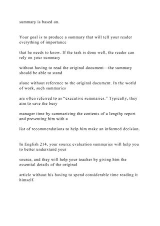 summary is based on.
Your goal is to produce a summary that will tell your reader
everything of importance
that he needs to know. If the task is done well, the reader can
rely on your summary
without having to read the original document—the summary
should be able to stand
alone without reference to the original document. In the world
of work, such summaries
are often referred to as “executive summaries.” Typically, they
aim to save the busy
manager time by summarizing the contents of a lengthy report
and presenting him with a
list of recommendations to help him make an informed decision.
In English 214, your source evaluation summaries will help you
to better understand your
source, and they will help your teacher by giving him the
essential details of the original
article without his having to spend considerable time reading it
himself.
 