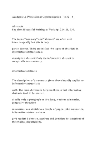 Academic & Professional Communication T132 4
Abstracts
See also Successful Writing at Work pp. 324-25, 339.
The terms “summary” and “abstract” are often used
interchangeably but this is only
partly correct. There are in fact two types of abstract: an
informative abstract and a
descriptive abstract. Only the informative abstract is
comparable to a summary.
informative abstracts
The description of a summary given above broadly applies to
informative abstracts as
well. The main difference between them is that informative
abstracts tend to be shorter,
usually only a paragraph or two long, whereas summaries,
especially executive
summaries, can stretch to a couple of pages. Like summaries,
informative abstracts aim to
give readers a concise, accurate and complete re-statement of
the original document by,
 