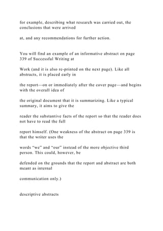 for example, describing what research was carried out, the
conclusions that were arrived
at, and any recommendations for further action.
You will find an example of an informative abstract on page
339 of Successful Writing at
Work (and it is also re-printed on the next page). Like all
abstracts, it is placed early in
the report—on or immediately after the cover page—and begins
with the overall idea of
the original document that it is summarizing. Like a typical
summary, it aims to give the
reader the substantive facts of the report so that the reader does
not have to read the full
report himself. (One weakness of the abstract on page 339 is
that the writer uses the
words “we” and “our” instead of the more objective third
person. This could, however, be
defended on the grounds that the report and abstract are both
meant as internal
communication only.)
descriptive abstracts
 