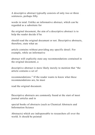 A descriptive abstract typically consists of only two or three
sentences, perhaps fifty
words in total. Unlike an informative abstract, which can be
regarded as a substitute for
the original document, the aim of a descriptive abstract is to
help the reader decide if he
should read the original document or not. Descriptive abstracts,
therefore, state what an
article contains without providing any specific detail. For
example, while an informative
abstract will explicitly state any recommendations contained in
the original document, a
descriptive abstract is more likely merely to mention that “the
article contains a set of
recommendations.” If the reader wants to know what these
recommendations are, he must
read the original document.
Descriptive abstracts are commonly found at the start of most
journal articles and in
special books of abstracts (such as Chemical Abstracts and
Information Science
Abstracts) which are indispensable to researchers all over the
world. It should be pointed
 