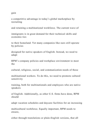 gain
a competitive advantage in today’s global marketplace by
recruiting
and retaining a multinational workforce. The current wave of
immigrants is in great demand for their technical skills and
economic ties
to their homeland. Yet many companies like ours still operate
by policies
designed for native speakers of English. Instead, we need to
adapt
RPM’s company policies and workplace environment to meet
the
cultural, religious, social, and communication needs of these
multinational workers. To do this, we need to promote cultural
sensitivity
training, both for multinationals and employees who are native
speakers
of English. Additionally, as other U.S. firms have done, RPM
should
adapt vacation schedules and daycare facilities for an increasing
multicultural workforce. Equally important, RPM needs to
ensure,
either through translations or plain-English versions, that all
 