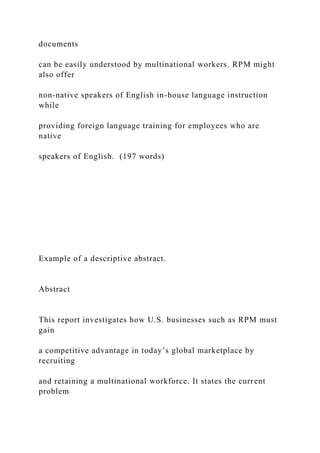 documents
can be easily understood by multinational workers. RPM might
also offer
non-native speakers of English in-house language instruction
while
providing foreign language training for employees who are
native
speakers of English. (197 words)
Example of a descriptive abstract.
Abstract
This report investigates how U.S. businesses such as RPM must
gain
a competitive advantage in today’s global marketplace by
recruiting
and retaining a multinational workforce. It states the current
problem
 
