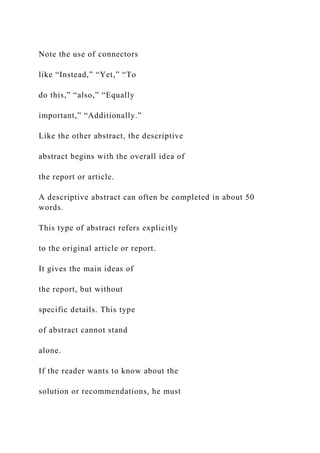 Note the use of connectors
like “Instead,” “Yet,” “To
do this,” “also,” “Equally
important,” “Additionally.”
Like the other abstract, the descriptive
abstract begins with the overall idea of
the report or article.
A descriptive abstract can often be completed in about 50
words.
This type of abstract refers explicitly
to the original article or report.
It gives the main ideas of
the report, but without
specific details. This type
of abstract cannot stand
alone.
If the reader wants to know about the
solution or recommendations, he must
 