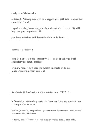 analysis of the results
obtained. Primary research can supply you with information that
cannot be found
anywhere else; however, you should consider it only if it will
improve your report and if
you have the time and determination to do it well.
Secondary research
You will obtain most—possibly all—of your sources from
secondary research. Unlike
primary research, where the writer interacts with his
respondents to obtain original
Academic & Professional Communication T132 5
information, secondary research involves locating sources that
already exist, such as
books, journals, magazines, government documents, theses and
dissertations, business
reports, and reference works like encyclopedias, manuals,
 