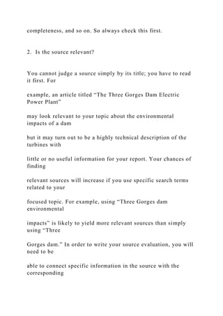 completeness, and so on. So always check this first.
2. Is the source relevant?
You cannot judge a source simply by its title; you have to read
it first. For
example, an article titled “The Three Gorges Dam Electric
Power Plant”
may look relevant to your topic about the environmental
impacts of a dam
but it may turn out to be a highly technical description of the
turbines with
little or no useful information for your report. Your chances of
finding
relevant sources will increase if you use specific search terms
related to your
focused topic. For example, using “Three Gorges dam
environmental
impacts” is likely to yield more relevant sources than simply
using “Three
Gorges dam.” In order to write your source evaluation, you will
need to be
able to connect specific information in the source with the
corresponding
 