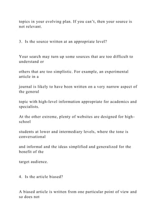 topics in your evolving plan. If you can’t, then your source is
not relevant.
3. Is the source written at an appropriate level?
Your search may turn up some sources that are too difficult to
understand or
others that are too simplistic. For example, an experimental
article in a
journal is likely to have been written on a very narrow aspect of
the general
topic with high-level information appropriate for academics and
specialists.
At the other extreme, plenty of websites are designed for high-
school
students at lower and intermediary levels, where the tone is
conversational
and informal and the ideas simplified and generalized for the
benefit of the
target audience.
4. Is the article biased?
A biased article is written from one particular point of view and
so does not
 