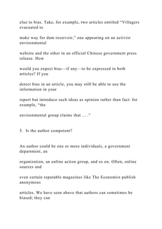 clue to bias. Take, for example, two articles entitled “Villagers
evacuated to
make way for dam reservoir,” one appearing on an activist
environmental
website and the other in an official Chinese government press
release. How
would you expect bias—if any—to be expressed in both
articles? If you
detect bias in an article, you may still be able to use the
information in your
report but introduce such ideas as opinion rather than fact: for
example, “the
environmental group claims that ... .”
5. Is the author competent?
An author could be one or more individuals, a government
department, an
organization, an online action group, and so on. Often, online
sources and
even certain reputable magazines like The Economist publish
anonymous
articles. We have seen above that authors can sometimes be
biased; they can
 