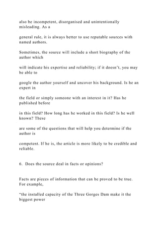 also be incompetent, disorganised and unintentionally
misleading. As a
general rule, it is always better to use reputable sources with
named authors.
Sometimes, the source will include a short biography of the
author which
will indicate his expertise and reliability; if it doesn’t, you may
be able to
google the author yourself and uncover his background. Is he an
expert in
the field or simply someone with an interest in it? Has he
published before
in this field? How long has he worked in this field? Is he well
known? These
are some of the questions that will help you determine if the
author is
competent. If he is, the article is more likely to be credible and
reliable.
6. Does the source deal in facts or opinions?
Facts are pieces of information that can be proved to be true.
For example,
“the installed capacity of the Three Gorges Dam make it the
biggest power
 