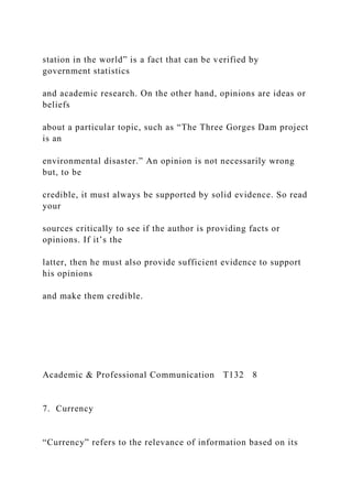 station in the world” is a fact that can be verified by
government statistics
and academic research. On the other hand, opinions are ideas or
beliefs
about a particular topic, such as “The Three Gorges Dam project
is an
environmental disaster.” An opinion is not necessarily wrong
but, to be
credible, it must always be supported by solid evidence. So read
your
sources critically to see if the author is providing facts or
opinions. If it’s the
latter, then he must also provide sufficient evidence to support
his opinions
and make them credible.
Academic & Professional Communication T132 8
7. Currency
“Currency” refers to the relevance of information based on its
 