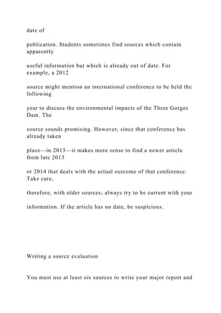 date of
publication. Students sometimes find sources which contain
apparently
useful information but which is already out of date. For
example, a 2012
source might mention an international conference to be held the
following
year to discuss the environmental impacts of the Three Gorges
Dam. The
source sounds promising. However, since that conference has
already taken
place—in 2013—it makes more sense to find a newer article
from late 2013
or 2014 that deals with the actual outcome of that conference.
Take care,
therefore, with older sources; always try to be current with your
information. If the article has no date, be suspicious.
Writing a source evaluation
You must use at least six sources to write your major report and
 