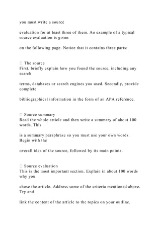 you must write a source
evaluation for at least three of them. An example of a typical
source evaluation is given
on the following page. Notice that it contains three parts:
First, briefly explain how you found the source, including any
search
terms, databases or search engines you used. Secondly, provide
complete
bibliographical information in the form of an APA reference.
Read the whole article and then write a summary of about 100
words. This
is a summary paraphrase so you must use your own words.
Begin with the
overall idea of the source, followed by its main points.
This is the most important section. Explain in about 100 words
why you
chose the article. Address some of the criteria mentioned above.
Try and
link the content of the article to the topics on your outline.
 