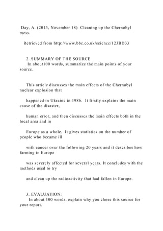 Day, A. (2013, November 18) Cleaning up the Chernobyl
mess.
Retrieved from http://www.bbc.co.uk/science/123BD33
2. SUMMARY OF THE SOURCE
In about100 words, summarize the main points of your
source.
This article discusses the main effects of the Chernobyl
nuclear explosion that
happened in Ukraine in 1986. It firstly explains the main
cause of the disaster,
human error, and then discusses the main effects both in the
local area and in
Europe as a whole. It gives statistics on the number of
people who became ill
with cancer over the following 20 years and it describes how
farming in Europe
was severely affected for several years. It concludes with the
methods used to try
and clean up the radioactivity that had fallen in Europe.
3. EVALUATION:
In about 100 words, explain why you chose this source for
your report.
 