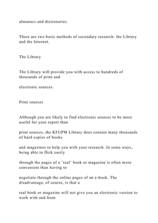 almanacs and dictionaries.
There are two basic methods of secondary research: the Library
and the Internet.
The Library
The Library will provide you with access to hundreds of
thousands of print and
electronic sources.
Print sources
Although you are likely to find electronic sources to be more
useful for your report than
print sources, the KFUPM Library does contain many thousands
of hard copies of books
and magazines to help you with your research. In some ways,
being able to flick easily
through the pages of a ‘real’ book or magazine is often more
convenient than having to
negotiate through the online pages of an e-book. The
disadvantage, of course, is that a
real book or magazine will not give you an electronic version to
work with and from
 