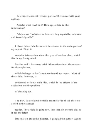 Relevance: connect relevant parts of the source with your
outline.
Article: what level is it? How up-to-date is the
information?
Publication / website / author: are they reputable, unbiased
and knowledgeable?
I chose this article because it is relevant to the main parts of
my report. First, it
contains information about the type of nuclear plant, which
fits in my Background
Section and it has some brief information about the reasons
for the explosion,
which belongs in the Causes section of my report. Most of
the article, however, is
concerned with my main idea, which is the effects of the
explosion and the problem
of cleaning up.
The BBC is a reliable website and the level of the article is
aimed at the average
reader. The article is quite new, less than six months old, so
it has the latest
information about the disaster. I googled the author, Agnes
 