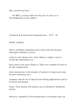 Day, and she has been
the BBC’s science editor for the past 15 years so is
knowledgeable on this subject.
Academic & Professional Communication T132 10
NOTE TAKING
With a workable rough plan and a source that has passed a
thorough evaluation, you are
ready to start taking notes. Note taking is simply a way to
record the information you
have read so you won’t forget it. There are a number of ways to
do this ranging from
short annotations in the margins of sources to large-scale copy
& paste techniques on a
computer and the use of special note-taking applications such as
Evernote and Google
Notes. Your teacher will instruct you in whichever method he
prefers.
However, regardless of the method that is eventually used, all
 
