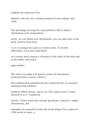 students are expected to be
familiar with one very common method of note-taking: note
cards.
The advantage of using the card method is that it allows
information to be manipulated
easily. As you obtain new information, you can add cards to the
pack, remove cards from
it, or re-arrange the cards in a better order. To do this
efficiently, every note card based
on a source must contain a reference to the topic of the note and
to the author and source
page number.
The notes you make will mainly consist of information
extracted from a source, which is
then summarized, paraphrased and condensed into its essential
meaning using numbers,
symbols, abbreviations, and so on. This type of note is often
referred to as a “condensed
extract.” Notes could also include quotations, statistics, simple
illustrations, and
reminders to yourself of work that needs doing. For a report of
1500 words or more, a
 