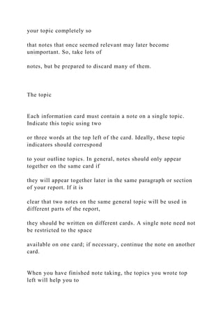 your topic completely so
that notes that once seemed relevant may later become
unimportant. So, take lots of
notes, but be prepared to discard many of them.
The topic
Each information card must contain a note on a single topic.
Indicate this topic using two
or three words at the top left of the card. Ideally, these topic
indicators should correspond
to your outline topics. In general, notes should only appear
together on the same card if
they will appear together later in the same paragraph or section
of your report. If it is
clear that two notes on the same general topic will be used in
different parts of the report,
they should be written on different cards. A single note need not
be restricted to the space
available on one card; if necessary, continue the note on another
card.
When you have finished note taking, the topics you wrote top
left will help you to
 