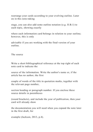 rearrange your cards according to your evolving outline. Later
on in this note-taking
stage, you can also add some outline notation (e.g. II.B.1) to
each topic, showing exactly
where each information card belongs in relation to your outline;
however, this is only
advisable if you are working with the final version of your
outline.
The source
Write a short bibliographical reference at the top right of each
note card to indicate the
source of the information. Write the author's name or, if the
article has no author, the first
couple of words of the title in quotation marks, together with
the relevant page number,
section heading or paragraph number. If you enclose these
source details in parentheses
(round brackets), and include the year of publication, then your
card will already show
the documentation you will need when you expand the note later
in the first draft, for
example (Jackson, 2013, p.4).
 