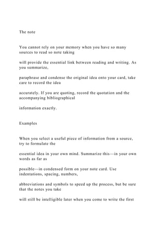 The note
You cannot rely on your memory when you have so many
sources to read so note taking
will provide the essential link between reading and writing. As
you summarize,
paraphrase and condense the original idea onto your card, take
care to record the idea
accurately. If you are quoting, record the quotation and the
accompanying bibliographical
information exactly.
Examples
When you select a useful piece of information from a source,
try to formulate the
essential idea in your own mind. Summarize this—in your own
words as far as
possible—in condensed form on your note card. Use
indentations, spacing, numbers,
abbreviations and symbols to speed up the process, but be sure
that the notes you take
will still be intelligible later when you come to write the first
 