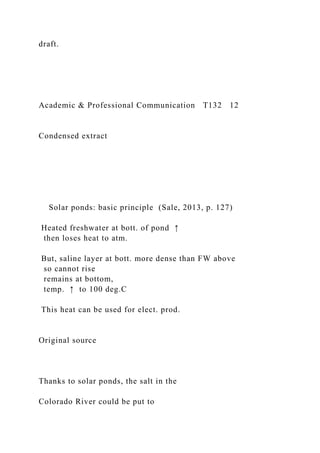 draft.
Academic & Professional Communication T132 12
Condensed extract
Solar ponds: basic principle (Sale, 2013, p. 127)
Heated freshwater at bott. of pond ↑
then loses heat to atm.
But, saline layer at bott. more dense than FW above
so cannot rise
remains at bottom,
temp. ↑ to 100 deg.C
This heat can be used for elect. prod.
Original source
Thanks to solar ponds, the salt in the
Colorado River could be put to
 