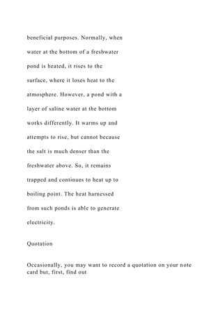 beneficial purposes. Normally, when
water at the bottom of a freshwater
pond is heated, it rises to the
surface, where it loses heat to the
atmosphere. However, a pond with a
layer of saline water at the bottom
works differently. It warms up and
attempts to rise, but cannot because
the salt is much denser than the
freshwater above. So, it remains
trapped and continues to heat up to
boiling point. The heat harnessed
from such ponds is able to generate
electricity.
Quotation
Occasionally, you may want to record a quotation on your note
card but, first, find out
 