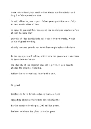 what restrictions your teacher has placed on the number and
length of the quotations that
he will allow in your report. Select your quotations carefully:
writers quote other writers
in order to support their ideas and the quotations used are often
chosen because they
express an idea particularly succinctly or memorably. Never
quote original wording
simply because you do not know how to paraphrase the idea.
In the example card below, notice how the quotation is enclosed
in quotation marks and
the identity of the original speaker is given. If you need to
change the original wording,
follow the rules outlined later in this unit.
Original
Geologists have direct evidence that sea-floor
spreading and plate tectonics have shaped the
Earth's surface for the past 200 million years.
Indirect evidence for plate tectonics goes
 