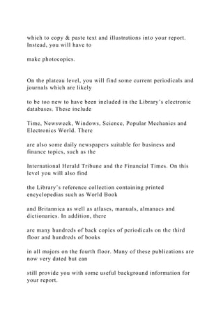 which to copy & paste text and illustrations into your report.
Instead, you will have to
make photocopies.
On the plateau level, you will find some current periodicals and
journals which are likely
to be too new to have been included in the Library’s electronic
databases. These include
Time, Newsweek, Windows, Science, Popular Mechanics and
Electronics World. There
are also some daily newspapers suitable for business and
finance topics, such as the
International Herald Tribune and the Financial Times. On this
level you will also find
the Library’s reference collection containing printed
encyclopedias such as World Book
and Britannica as well as atlases, manuals, almanacs and
dictionaries. In addition, there
are many hundreds of back copies of periodicals on the third
floor and hundreds of books
in all majors on the fourth floor. Many of these publications are
now very dated but can
still provide you with some useful background information for
your report.
 